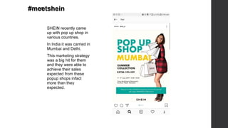 .
SHEIN recently came
up with pop up shop in
various countries.
In India it was carried in
Mumbai and Delhi.
This marketing strategy
was a big hit for them
and they were able to
achieve their sales
expected from these
popup shops infact
more than they
expected.
#meetshein
 