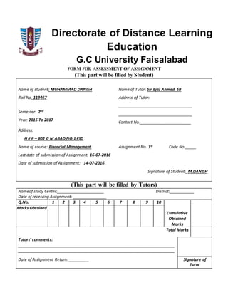 Directorate of Distance Learning
Education
G.C University Faisalabad
FORM FOR ASSESSMENT OF ASSIGNMENT
(This part will be filled by Student)
Name of student: MUHAMMAD DANISH Name of Tutor: Sir Ejaz Ahmed SB
Roll No. 119467 Address of Tutor:
_________________________________
_________________________________
Contact No._______________________
Semester: 2nd
Year: 2015 To 2017
Address:
H # P – 802 G M ABAD NO.1 FSD
Name of course: Financial Management Assignment No. 1st Code No._____
Last date of submission of Assignment: 16-07-2016
Date of submission of Assignment: 14-07-2016
Signature of Student:_M.DANISH
(This part will be filled by Tutors)
Nameof study Center:_____________________ District:___________
Date of receiving Assignment: _______________
Q.No. 1 2 3 4 5 6 7 8 9 10
Cumulative
Obtained
Marks
Marks Obtained
Total Marks
Tutors’ comments:
______________________________________________________________________
______________________________________________________________________
Date of Assignment Return: _________ Signature of
Tutor
 