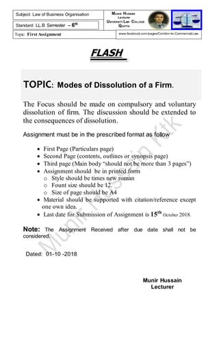 TOPIC: Modes of Dissolution of a Firm.
FLASH
The Focus should be made on compulsory and voluntary
dissolution of firm. The discussion should be extended to
the consequences of dissolution.
Assignment must be in the prescribed format as follow
 First Page (Particulars page)
 Second Page (contents, outlines or synopsis page)
 Third page (Main body “should not be more than 3 pages”)
 Assignment should be in printed form
o Style should be times new roman
o Fount size should be 12.
o Size of page should be A4
 Material should be supported with citation/reference except
one own idea.
 Last date for Submission of Assignment is 15th
October 2018.
Note: The Assignment Received after due date shall not be
considered.
Dated: 01-10 -2018
Munir Hussain
Lecturer
Subject: Law of Business Organisation
Standard: LL.B Semester – 6th
Topic: First Assignment
MUNIR HUSSAIN
Lecturer
UNIVERSITY LAW COLLEGE
QUETTA
www.facebook.com/pages/Corridor-to-Commercial-Law
 