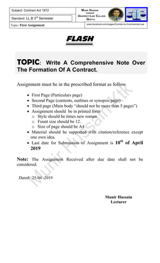 TOPIC: Write A Comprehensive Note Over
The Formation Of A Contract.
FLASH
Assignment must be in the prescribed format as follow
 First Page (Particulars page)
 Second Page (contents, outlines or synopsis page)
 Third page (Main body “should not be more than 5 pages”)
 Assignment should be in printed form
o Style should be times new roman
o Fount size should be 12.
o Size of page should be A4
 Material should be supported with citation/reference except
one own idea.
 Last date for Submission of Assignment is 10th
of April
2019.
Note: The Assignment Received after due date shall not be
considered.
Dated: 25-04 -2019
Munir Hussain
Lecturer
Subject: Contract Act 1872
Standard: LL.B 3rd
Semester
Topic: First Assignment
MUNIR HUSSAIN
Lecturer
UNIVERSITY LAW COLLEGE
QUETTA
www.facebook.com/pages/Corridor-to-Commercial-Law
 