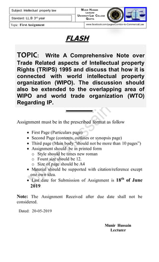 TOPIC: Write A Comprehensive Note over
Trade Related aspects of Intellectual property
Rights (TRIPS) 1995 and discuss that how it is
connected with world intellectual property
organization (WIPO). The discussion should
also be extended to the overlapping area of
WIPO and world trade organization (WTO)
Regarding IP.
FLASH
Assignment must be in the prescribed format as follow
 First Page (Particulars page)
 Second Page (contents, outlines or synopsis page)
 Third page (Main body “should not be more than 10 pages”)
 Assignment should be in printed form
o Style should be times new roman
o Fount size should be 12.
o Size of page should be A4
 Material should be supported with citation/reference except
one own idea.
 Last date for Submission of Assignment is 18th
of June
2019.
Note: The Assignment Received after due date shall not be
considered.
Dated: 20-05-2019
Munir Hussain
Lecturer
Subject: Intellectual property law
Standard: LL.B 3rd year
Topic: First Assignment
MUNIR HUSSAIN
Lecturer
UNIVERSITY LAW COLLEGE
QUETTA
www.facebook.com/pages/Corridor-to-Commercial-Law
 