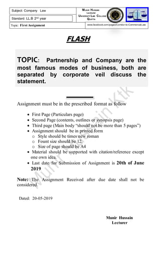TOPIC: Partnership and Company are the
most famous modes of business, both are
separated by corporate veil discuss the
statement.
FLASH
Assignment must be in the prescribed format as follow
 First Page (Particulars page)
 Second Page (contents, outlines or synopsis page)
 Third page (Main body “should not be more than 5 pages”)
 Assignment should be in printed form
o Style should be times new roman
o Fount size should be 12.
o Size of page should be A4
 Material should be supported with citation/reference except
one own idea.
 Last date for Submission of Assignment is 20th of June
2019.
Note: The Assignment Received after due date shall not be
considered.
Dated: 20-05-2019
Munir Hussain
Lecturer
Subject: Company Law
Standard: LL.B 2nd year
Topic: First Assignment
MUNIR HUSSAIN
Lecturer
UNIVERSITY LAW COLLEGE
QUETTA
www.facebook.com/pages/Corridor-to-Commercial-Law
 