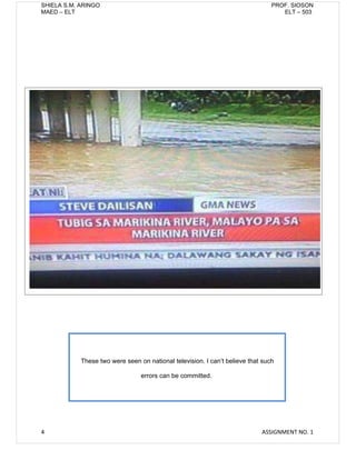 SHIELA S.M. ARINGO                                                              PROF. SIOSON
MAED – ELT                                                                         ELT – 503




            These two were seen on national television. I can’t believe that such

                                 errors can be committed.




4                                                                           ASSIGNMENT NO. 1
 