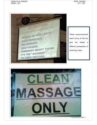 SHIELA S.M. ARINGO          PROF. SIOSON
MAED – ELT                     ELT – 503




                     These announcements

                     seem funny at first but

                     give    the   reader   a

                     different perspective of

                     what they mean.




7                      ASSIGNMENT NO. 1
 