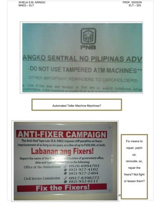 SHIELA S.M. ARINGO                                          PROF. SIOSON
MAED – ELT                                                     ELT – 503




                     Automated Teller Machine Machines?




                                                               Fix means to

                                                               repair, patch

                                                                   up,

                                                               renovate..so,

                                                                repair the

                                                             fixers? Not fight

                                                             or lessen them?



8                                                         ASSIGNMENT NO. 1
 