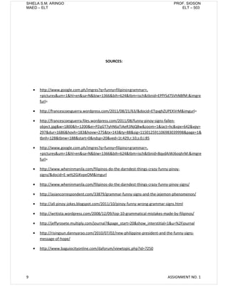 SHIELA S.M. ARINGO                                                                  PROF. SIOSON
MAED – ELT                                                                             ELT – 503




                                             SOURCES:




    •   http://www.google.com.ph/imgres?q=funny+filipino+grammar+,
        +pictures&um=1&hl=en&sa=N&biw=1366&bih=624&tbm=isch&tbnid=EPfYSd7SVhNBfM:&imgre
        furl=

    •   http://francescoesguerra.wordpress.com/2011/08/21/63/&docid=ETqvghZUPEKVrM&imgurl=

    •   http://francescoesguerra.files.wordpress.com/2011/08/funny-pinoy-signs-fallen-
        object.jpg&w=1800&h=1200&ei=PZqGT7yhN6aTiAeR3NjQBw&zoom=1&iact=hc&vpx=642&vpy=
        297&dur=1686&hovh=183&hovw=275&tx=143&ty=88&sig=115012591106983039998&page=1&
        tbnh=128&tbnw=188&start=0&ndsp=20&ved=1t:429,r:10,s:0,i:85

    •   http://www.google.com.ph/imgres?q=funny+filipino+grammar+,
        +pictures&um=1&hl=en&sa=N&biw=1366&bih=624&tbm=isch&tbnid=8qydAiWJ6oqhrM:&imgre
        furl=

    •   http://www.wheninmanila.com/filipinos-do-the-darndest-things-crazy-funny-pinoy-
        signs/&docid=E-wHj2GiKvpeOM&imgurl

    •   http://www.wheninmanila.com/filipinos-do-the-darndest-things-crazy-funny-pinoy-signs/

    •   http://asiancorrespondent.com/33879/grammar-funny-signs-and-the-jejemon-phenomenon/

    •   http://all-pinoy-jokes.blogspot.com/2011/10/pinoy-funny-wrong-grammar-signs.html

    •   http://writista.wordpress.com/2008/12/09/top-10-grammatical-mistakes-made-by-filipinos/

    •   http://jeffyrosete.multiply.com/journal?&page_start=20&show_interstitial=1&u=%2Fjournal

    •   http://risingsun.dannyarao.com/2010/07/02/new-philippine-president-and-the-funny-signs-
        message-of-hope/

    •   http://www.baguiocityonline.com/daforum/viewtopic.php?id=7250




9                                                                               ASSIGNMENT NO. 1
 