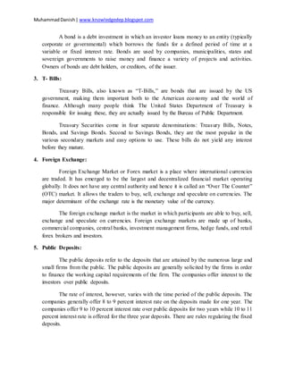 MuhammadDanish| www.knowledgedep.blogspot.com
A bond is a debt investment in which an investor loans money to an entity (typically
corporate or governmental) which borrows the funds for a defined period of time at a
variable or fixed interest rate. Bonds are used by companies, municipalities, states and
sovereign governments to raise money and finance a variety of projects and activities.
Owners of bonds are debt holders, or creditors, of the issuer.
3. T- Bills:
Treasury Bills, also known as “T-Bills,” are bonds that are issued by the US
government, making them important both to the American economy and the world of
finance. Although many people think The United States Department of Treasury is
responsible for issuing these, they are actually issued by the Bureau of Public Department.
Treasury Securities come in four separate denominations: Treasury Bills, Notes,
Bonds, and Savings Bonds. Second to Savings Bonds, they are the most popular in the
various secondary markets and easy options to use. These bills do not yield any interest
before they mature.
4. Foreign Exchange:
Foreign Exchange Market or Forex market is a place where international currencies
are traded. It has emerged to be the largest and decentralized financial market operating
globally. It does not have any central authority and hence it is called an “Over The Counter”
(OTC) market. It allows the traders to buy, sell, exchange and speculate on currencies. The
major determinant of the exchange rate is the monetary value of the currency.
The foreign exchange market is the market in which participants are able to buy, sell,
exchange and speculate on currencies. Foreign exchange markets are made up of banks,
commercial companies, central banks, investment management firms, hedge funds, and retail
forex brokers and investors.
5. Public Deposits:
The public deposits refer to the deposits that are attained by the numerous large and
small firms from the public. The public deposits are generally solicited by the firms in order
to finance the working capital requirements of the firm. The companies offer interest to the
investors over public deposits.
The rate of interest, however, varies with the time period of the public deposits. The
companies generally offer 8 to 9 percent interest rate on the deposits made for one year. The
companies offer 9 to 10 percent interest rate over public deposits for two years while 10 to 11
percent interest rate is offered for the three year deposits. There are rules regulating the fixed
deposits.
 
