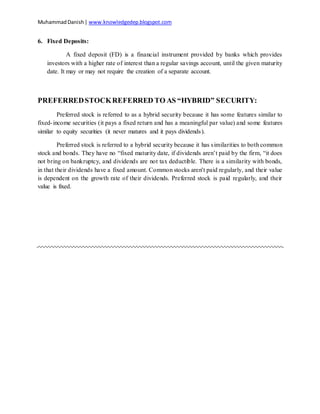 MuhammadDanish| www.knowledgedep.blogspot.com
6. Fixed Deposits:
A fixed deposit (FD) is a financial instrument provided by banks which provides
investors with a higher rate of interest than a regular savings account, until the given maturity
date. It may or may not require the creation of a separate account.
PREFERREDSTOCKREFERRED TO AS “HYBRID” SECURITY:
Preferred stock is referred to as a hybrid security because it has some features similar to
fixed-income securities (it pays a fixed return and has a meaningful par value) and some features
similar to equity securities (it never matures and it pays dividends).
Preferred stock is referred to a hybrid security because it has similarities to both common
stock and bonds. They have no “fixed maturity date, if dividends aren’t paid by the firm, “it does
not bring on bankruptcy, and dividends are not tax deductible. There is a similarity with bonds,
in that their dividends have a fixed amount. Common stocks aren't paid regularly, and their value
is dependent on the growth rate of their dividends. Preferred stock is paid regularly, and their
value is fixed.
 