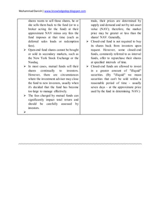 MuhammadDanish| www.knowledgedep.blogspot.com
shares wants to sell those shares, he or
she sells them back to the fund (or to a
broker acting for the fund) at their
approximate NAV minus any fees the
fund imposes at that time (such as
deferred sales loads or redemption
fees).
 Open-end fund shares cannot be bought
or sold in secondary markets, such as
the New York Stock Exchange or the
Nasdaq.
 In most cases, mutual funds sell their
shares continually to investors.
However, there are circumstances
where the investment adviser may close
the fund to new investors, usually when
it's decided that the fund has become
too large to manage effectively.
 The fees charged by mutual funds can
significantly impact total return and
should be carefully assessed by
investors.

trade, their prices are determined by
supply and demand and not by net-asset
value (NAV); therefore, the market
price may be greater or less than the
shares' NAV. Generally,
 Closed-end fund is not required to buy
its shares back from investors upon
request. However, some closed-end
funds, commonly referred to as interval
funds, offer to repurchase their shares
at specified intervals of time.
 Closed-end funds are allowed to invest
in a greater amount of "illiquid"
securities. (By "illiquid" we mean
securities that can't be sold within a
reasonable period of time - usually
seven days - at the approximate price
used by the fund in determining NAV.)
 