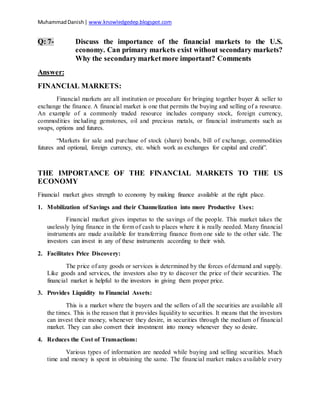 MuhammadDanish| www.knowledgedep.blogspot.com
Q: 7- Discuss the importance of the financial markets to the U.S.
economy. Can primary markets exist without secondary markets?
Why the secondarymarketmore important? Comments
Answer:
FINANCIAL MARKETS:
Financial markets are all institution or procedure for bringing together buyer & seller to
exchange the finance. A financial market is one that permits the buying and selling of a resource.
An example of a commonly traded resource includes company stock, foreign currency,
commodities including gemstones, oil and precious metals, or financial instruments such as
swaps, options and futures.
“Markets for sale and purchase of stock (share) bonds, bill of exchange, commodities
futures and optional, foreign currency, etc. which work as exchanges for capital and credit”.
THE IMPORTANCE OF THE FINANCIAL MARKETS TO THE US
ECONOMY
Financial market gives strength to economy by making finance available at the right place.
1. Mobilization of Savings and their Channelization into more Productive Uses:
Financial market gives impetus to the savings of the people. This market takes the
uselessly lying finance in the form of cash to places where it is really needed. Many financial
instruments are made available for transferring finance from one side to the other side. The
investors can invest in any of these instruments according to their wish.
2. Facilitates Price Discovery:
The price of any goods or services is determined by the forces of demand and supply.
Like goods and services, the investors also try to discover the price of their securities. The
financial market is helpful to the investors in giving them proper price.
3. Provides Liquidity to Financial Assets:
This is a market where the buyers and the sellers of all the securities are available all
the times. This is the reason that it provides liquidity to securities. It means that the investors
can invest their money, whenever they desire, in securities through the medium of financial
market. They can also convert their investment into money whenever they so desire.
4. Reduces the Cost of Transactions:
Various types of information are needed while buying and selling securities. Much
time and money is spent in obtaining the same. The financial market makes available every
 