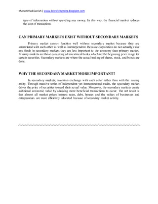 MuhammadDanish| www.knowledgedep.blogspot.com
type of information without spending any money. In this way, the financial market reduces
the cost of transactions.
CAN PRIMARY MARKETS EXIST WITHOUT SECONDARYMARKETS
Primary market cannot function well without secondary market because they are
interrelated with each other as well as interdependent. Because corporation do not actually raise
any funds in secondary markets they are less important to the economy than primary market.
Primary markets are those consisting of investment banks which set the beginning price range for
certain securities. Secondary markets are where the actual trading of shares, stock, and bonds are
done.
WHY THE SECONDARYMARKET MORE IMPORTANT?
In secondary markets, investors exchange with each other rather than with the issuing
entity. Through massive series of independent yet interconnected trades, the secondary market
drives the price of securities toward their actual value. Moreover, the secondary markets create
additional economic value by allowing more beneficial transactions to occur. The net result is
that almost all market prices interest rates, debt, houses and the values of businesses and
entrepreneurs are more efficiently allocated because of secondary market activity.
 
