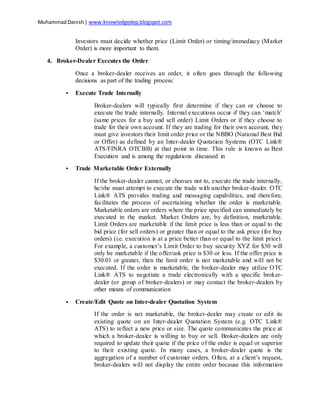 MuhammadDanish| www.knowledgedep.blogspot.com
Investors must decide whether price (Limit Order) or timing/immediacy (Market
Order) is more important to them.
4. Broker-Dealer Executes the Order
Once a broker-dealer receives an order, it often goes through the following
decisions as part of the trading process:
 Execute Trade Internally
Broker-dealers will typically first determine if they can or choose to
execute the trade internally. Internal executions occur if they can ‘match’
(same prices for a buy and sell order) Limit Orders or if they choose to
trade for their own account. If they are trading for their own account, they
must give investors their limit order price or the NBBO (National Best Bid
or Offer) as defined by an Inter-dealer Quotation Systems (OTC Link®
ATS/FINRA OTCBB) at that point in time. This rule is known as Best
Execution and is among the regulations discussed in
 Trade Marketable Order Externally
If the broker-dealer cannot, or chooses not to, execute the trade internally,
he/she must attempt to execute the trade with another broker-dealer. OTC
Link® ATS provides trading and messaging capabilities, and therefore,
facilitates the process of ascertaining whether the order is marketable.
Marketable orders are orders where the price specified can immediately be
executed in the market. Market Orders are, by definition, marketable.
Limit Orders are marketable if the limit price is less than or equal to the
bid price (for sell orders) or greater than or equal to the ask price (for buy
orders) (i.e. execution is at a price better than or equal to the limit price).
For example, a customer’s Limit Order to buy security XYZ for $30 will
only be marketable if the offer/ask price is $30 or less. If the offer price is
$30.01 or greater, then the limit order is not marketable and will not be
executed. If the order is marketable, the broker-dealer may utilize OTC
Link® ATS to negotiate a trade electronically with a specific broker-
dealer (or group of broker-dealers) or may contact the broker-dealers by
other means of communication
 Create/Edit Quote on Inter-dealer Quotation System
If the order is not marketable, the broker-dealer may create or edit its
existing quote on an Inter-dealer Quotation System (e.g. OTC Link®
ATS) to reflect a new price or size. The quote communicates the price at
which a broker-dealer is willing to buy or sell. Broker-dealers are only
required to update their quote if the price of the order is equal or superior
to their existing quote. In many cases, a broker-dealer quote is the
aggregation of a number of customer orders. Often, at a client’s request,
broker-dealers will not display the entire order because this information
 