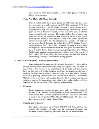 MuhammadDanish| www.knowledgedep.blogspot.com
may cause the other broker-dealers to move their prices resulting in
inferior or no execution
 Trade Non-Marketable Order Externally
Once a broker-dealer has a quote posted on OTC Link registered ATS,
they may receive a trade message via OTC Link registered ATS from
another broker-dealer; as the market changes, a broker-dealer with a
standing quote may also initiate a trade message electronically. At that
point the broker-dealer may accept, decline or counter (send a different
price or size) the offer to trade . The broker-dealers then negotiate trade
price/size, one of the main differences between a trading a security off-
exchange and trading a listed security. There is no central system that
matches/executes orders for off-exchange traded securities – all trades are
agreed upon directly between the broker-dealers. OTC Markets Group’s
trading platform, OTC Link® ATS, facilitates the speed at which trades
are negotiated. Broker-dealers are liable for their quote price and size, and
those firms that decline liable orders are subject to penalties from FINRA.
While broker-dealers may communicate by phone, one of the benefits of
OTC Link® ATS is the ability for broker-dealers to trade and message
electronically, creating a more efficient trading process
5. Broker-Dealer Reports, Clears and Settles Trade
Once broker-dealers accept an offer to trade through OTC Link® ATS or
through another means of communication, they must report, clear, and settle the
trade. Part of this process is the confirmation of the trade with the investor;
however, the trade will not be complete until final settlement (the delivery of
funds by the buyer and the delivery of securities by the seller), which, for equity
securities is generally three business days after the trade date (T+3). While OTC
Markets Group’s products and services facilitate the reporting, clearing, and
settlement process by transmitting trade data to the broker-dealers, all three
functions are the responsibility of the executing broker-dealers.
 Reporting
Broker-dealers are required to report their trades to FINRA within 30
seconds of the execution. This information is then disseminated by FINRA
to the market. OTC Markets Group offers this ‘real-time’ trade data within
a number of its products OTC Dealer, OTCIQ.com). All other trade
information is on a 15 minute delayed basis
 Clearing and Settlement
For equity transactions in OTCQX, OTCQB and Pink, clearing and
settling, the matching of trades and the movement of money and
securities, is often handled by third-party firms for the broker-dealers.
 