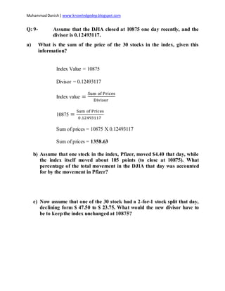 MuhammadDanish| www.knowledgedep.blogspot.com
Q: 9- Assume that the DJIA closed at 10875 one day recently, and the
divisor is 0.12493117.
a) What is the sum of the price of the 30 stocks in the index, given this
information?
Index Value = 10875
Divisor = 0.12493117
Index value =
Sum of Prices
Divisor
10875 =
Sum of Prices
0.12493117
Sum of prices = 10875 X 0.12493117
Sum of prices = 1358.63
b) Assume that one stock in the index, Pfizer, moved $4.40 that day, while
the index itself moved about 105 points (to close at 10875). What
percentage of the total movement in the DJIA that day was accounted
for by the movement in Pfizer?
c) Now assume that one of the 30 stock had a 2-for-1 stock split that day,
declining form $ 47.50 to $ 23.75. What would the new divisor have to
be to keepthe index unchanged at 10875?
 