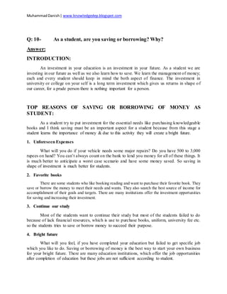 MuhammadDanish| www.knowledgedep.blogspot.com
Q: 10- As a student, are you saving or borrowing? Why?
Answer:
INTRODUCTION:
An investment in your education is an investment in your future. As a student we are
investing in our future as well as we also learn how to save. We learn the management of money;
each and every student should keep in mind the both aspect of finance. The investment in
university or college on your self is a long term investment which gives us returns in shape of
our career, for a prude person there is nothing important for a person.
TOP REASONS OF SAVING OR BORROWING OF MONEY AS
STUDENT:
As a student try to put investment for the essential needs like purchasing knowledgeable
books and I think saving must be an important aspect for a student because from this stage a
student learns the importance of money & due to this activity they will create a bright future.
1. Unforeseen Expenses
What will you do if your vehicle needs some major repairs? Do you have 500 to 3,000
rupees on hand? You can’t always count on the bank to lend you money for all of these things. It
is much better to anticipate a worst case scenario and have some money saved. So saving in
shape of investment is much better for students.
2. Favorite books
There are some students who like booking reading and want to purchase their favorite book. They
save or borrow the money to meet their needs and wants. They also search the best source of income for
accomplishment of their goals and targets. There are many institutions offer the investment opportunities
for saving and increasing their investment.
3. Continue our study
Most of the students want to continue their study but most of the students failed to do
because of lack financial resources, which is use to purchase books, uniform, university fee etc.
so the students tries to save or borrow money to succeed their purpose.
4. Bright future
What will you feel, if you have completed your education but failed to get specific job
which you like to do. Saving or borrowing of money is the best way to start your own business
for your bright future. There are many education institutions, which offer the job opportunities
after completion of education but these jobs are not sufficient according to student.
 