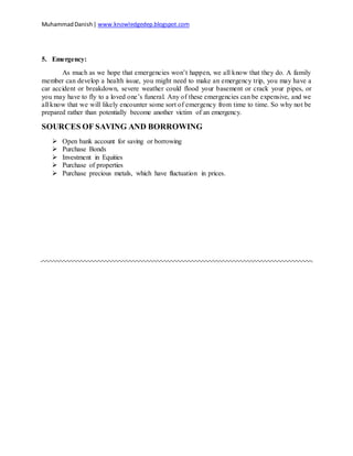 MuhammadDanish| www.knowledgedep.blogspot.com
5. Emergency:
As much as we hope that emergencies won’t happen, we all know that they do. A family
member can develop a health issue, you might need to make an emergency trip, you may have a
car accident or breakdown, severe weather could flood your basement or crack your pipes, or
you may have to fly to a loved one’s funeral. Any of these emergencies can be expensive, and we
all know that we will likely encounter some sort of emergency from time to time. So why not be
prepared rather than potentially become another victim of an emergency.
SOURCES OF SAVING AND BORROWING
 Open bank account for saving or borrowing
 Purchase Bonds
 Investment in Equities
 Purchase of properties
 Purchase precious metals, which have fluctuation in prices.
 