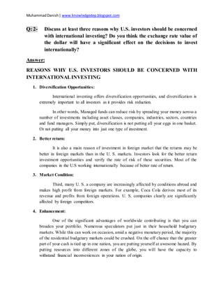 MuhammadDanish| www.knowledgedep.blogspot.com
Q: 2- Discuss at least three reasons why U.S. investors should be concerned
with international investing? Do you think the exchange rate value of
the dollar will have a significant effect on the decisions to invest
internationally?
Answer:
REASONS WHY U.S. INVESTORS SHOULD BE CONCERNED WITH
INTERNATIONALINVESTING
1. Diversification Opportunities:
International investing offers diversification opportunities, and diversification is
extremely important to all investors as it provides risk reduction.
In other words, Managed funds can reduce risk by spreading your money across a
number of investments including asset classes, companies, industries, sectors, countries
and fund managers. Simply put, diversification is not putting all your eggs in one basket.
Or not putting all your money into just one type of investment.
2. Better return:
It is also a main reason of investment in foreign market that the returns may be
better in foreign markets than in the U. S. markets. Investors look for the better return
investment opportunities and verify the rate of risk of these securities. Most of the
companies in the U.S working internationally because of better rate of return.
3. Market Condition:
Third, many U. S. a company are increasingly affected by conditions abroad and
makes high profit from foreign markets. For example, Coca Cola derives most of its
revenue and profits from foreign operations. U. S. companies clearly are significantly
affected by foreign competitors.
4. Enhancement:
One of the significant advantages of worldwide contributing is that you can
broaden your portfolio. Numerous speculators put just in their household budgetary
markets. While this can work on occasion, amid a negative monetary period, the majority
of the residential budgetary markets could be crushed. On the off chance that the greater
part of your cash is tied up in one nation, you are putting yourself at awesome hazard. By
putting resources into different zones of the globe, you will have the capacity to
withstand financial inconveniences in your nation of origin.
 