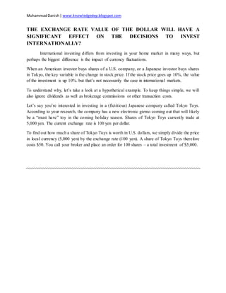 MuhammadDanish| www.knowledgedep.blogspot.com
THE EXCHANGE RATE VALUE OF THE DOLLAR WILL HAVE A
SIGNIFICANT EFFECT ON THE DECISIONS TO INVEST
INTERNATIONALLY?
International investing differs from investing in your home market in many ways, but
perhaps the biggest difference is the impact of currency fluctuations.
When an American investor buys shares of a U.S. company, or a Japanese investor buys shares
in Tokyo, the key variable is the change in stock price. If the stock price goes up 10%, the value
of the investment is up 10%. but that’s not necessarily the case in international markets.
To understand why, let’s take a look at a hypothetical example. To keep things simple, we will
also ignore dividends as well as brokerage commissions or other transaction costs.
Let’s say you’re interested in investing in a (fictitious) Japanese company called Tokyo Toys.
According to your research, the company has a new electronic gizmo coming out that will likely
be a “must have” toy in the coming holiday season. Shares of Tokyo Toys currently trade at
5,000 yen. The current exchange rate is 100 yen per dollar.
To find out how much a share of Tokyo Toys is worth in U.S. dollars, we simply divide the price
in local currency (5,000 yen) by the exchange rate (100 yen). A share of Tokyo Toys therefore
costs $50. You call your broker and place an order for 100 shares – a total investment of $5,000.
 