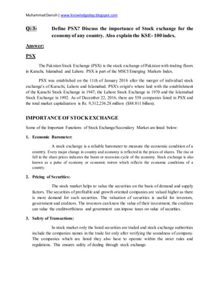 MuhammadDanish| www.knowledgedep.blogspot.com
Q: 3- Define PSX? Discuss the importance of Stock exchange for the
economyof any country. Also explain the KSE- 100 index.
Answer:
PSX
The Pakistan Stock Exchange (PSX) is the stock exchange of Pakistan with trading floors
in Karachi, Islamabad and Lahore. PSX is part of the MSCI Emerging Markets Index.
PSX was established on the 11th of January 2016 after the merger of individual stock
exchange's of Karachi, Lahore and Islamabad. PSX's origin's where laid with the establishment
of the Karachi Stock Exchange in 1947, the Lahore Stock Exchange in 1970 and the Islamabad
Stock Exchange in 1992. As of December 22, 2016, there are 558 companies listed in PSX and
the total market capitalization is Rs. 9,312,236.28 million ($88.811 billion).
IMPORTANCE OF STOCKEXCHANGE
Some of the Important Functions of Stock Exchange/Secondary Market are listed below:
1. Economic Barometer:
A stock exchange is a reliable barometer to measure the economic condition of a
country. Every major change in country and economy is reflected in the prices of shares. The rise or
fall in the share prices indicates the boom or recession cycle of the economy. Stock exchange is also
known as a pulse of economy or economic mirror which reflects the economic conditions of a
country.
2. Pricing of Securities:
The stock market helps to value the securities on the basis of demand and supply
factors. The securities of profitable and growth oriented companies are valued higher as there
is more demand for such securities. The valuation of securities is useful for investors,
government and creditors. The investors can know the value of their investment, the creditors
can value the creditworthiness and government can impose taxes on value of securities.
3. Safety of Transactions:
In stock market only the listed securities are traded and stock exchange authorities
include the companies names in the trade list only after verifying the soundness of company.
The companies which are listed they also have to operate within the strict rules and
regulations. This ensures safety of dealing through stock exchange.
 