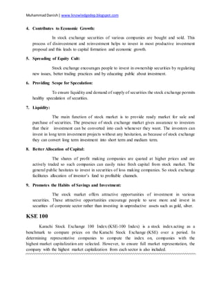 MuhammadDanish| www.knowledgedep.blogspot.com
4. Contributes to Economic Growth:
In stock exchange securities of various companies are bought and sold. This
process of disinvestment and reinvestment helps to invest in most productive investment
proposal and this leads to capital formation and economic growth.
5. Spreading of Equity Cult:
Stock exchange encourages people to invest in ownership securities by regulating
new issues, better trading practices and by educating public about investment.
6. Providing Scope for Speculation:
To ensure liquidity and demand of supply of securities the stock exchange permits
healthy speculation of securities.
7. Liquidity:
The main function of stock market is to provide ready market for sale and
purchase of securities. The presence of stock exchange market gives assurance to investors
that their investment can be converted into cash whenever they want. The investors can
invest in long term investment projects without any hesitation, as because of stock exchange
they can convert long term investment into short term and medium term.
8. Better Allocation of Capital:
The shares of profit making companies are quoted at higher prices and are
actively traded so such companies can easily raise fresh capital from stock market. The
general public hesitates to invest in securities of loss making companies. So stock exchange
facilitates allocation of investor’s fund to profitable channels.
9. Promotes the Habits of Savings and Investment:
The stock market offers attractive opportunities of investment in various
securities. These attractive opportunities encourage people to save more and invest in
securities of corporate sector rather than investing in unproductive assets such as gold, silver.
KSE 100
Karachi Stock Exchange 100 Index (KSE-100 Index) is a stock index acting as a
benchmark to compare prices on the Karachi Stock Exchange (KSE) over a period. In
determining representative companies to compute the index on, companies with the
highest market capitalization are selected. However, to ensure full market representation, the
company with the highest market capitalization from each sector is also included.
 