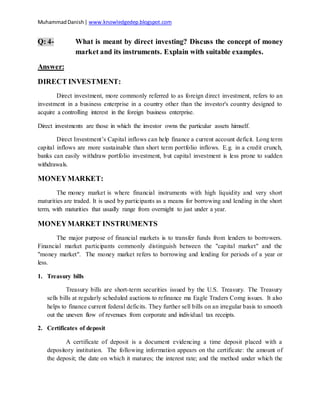 MuhammadDanish| www.knowledgedep.blogspot.com
Q: 4- What is meant by direct investing? Discuss the concept of money
market and its instruments. Explain with suitable examples.
Answer:
DIRECT INVESTMENT:
Direct investment, more commonly referred to as foreign direct investment, refers to an
investment in a business enterprise in a country other than the investor's country designed to
acquire a controlling interest in the foreign business enterprise.
Direct investments are those in which the investor owns the particular assets himself.
Direct Investment’s Capital inflows can help finance a current account deficit. Long term
capital inflows are more sustainable than short term portfolio inflows. E.g. in a credit crunch,
banks can easily withdraw portfolio investment, but capital investment is less prone to sudden
withdrawals.
MONEYMARKET:
The money market is where financial instruments with high liquidity and very short
maturities are traded. It is used by participants as a means for borrowing and lending in the short
term, with maturities that usually range from overnight to just under a year.
MONEYMARKET INSTRUMENTS
The major purpose of financial markets is to transfer funds from lenders to borrowers.
Financial market participants commonly distinguish between the "capital market" and the
"money market". The money market refers to borrowing and lending for periods of a year or
less.
1. Treasury bills
Treasury bills are short-term securities issued by the U.S. Treasury. The Treasury
sells bills at regularly scheduled auctions to refinance ma Eagle Traders Comg issues. It also
helps to finance current federal deficits. They further sell bills on an irregular basis to smooth
out the uneven flow of revenues from corporate and individual tax receipts.
2. Certificates of deposit
A certificate of deposit is a document evidencing a time deposit placed with a
depository institution. The following information appears on the certificate: the amount of
the deposit; the date on which it matures; the interest rate; and the method under which the
 