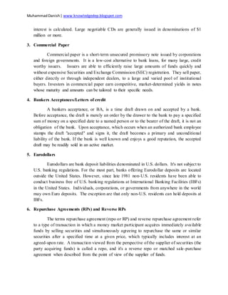 MuhammadDanish| www.knowledgedep.blogspot.com
interest is calculated. Large negotiable CDs are generally issued in denominations of $1
million or more.
3. Commercial Paper
Commercial paper is a short-term unsecured promissory note issued by corporations
and foreign governments. It is a low-cost alternative to bank loans, for many large, credit
worthy issuers. Issuers are able to efficiently raise large amounts of funds quickly and
without expensive Securities and Exchange Commission (SEC) registration. They sell paper,
either directly or through independent dealers, to a large and varied pool of institutional
buyers. Investors in commercial paper earn competitive, market-determined yields in notes
whose maturity and amounts can be tailored to their specific needs.
4. Bankers Acceptances/Letters of credit
A bankers acceptance, or BA, is a time draft drawn on and accepted by a bank.
Before acceptance, the draft is merely an order by the drawer to the bank to pay a specified
sum of money on a specified date to a named person or to the bearer of the draft, it is not an
obligation of the bank. Upon acceptance, which occurs when an authorized bank employee
stamps the draft "accepted" and signs it, the draft becomes a primary and unconditional
liability of the bank. If the bank is well known and enjoys a good reputation, the accepted
draft may be readily sold in an active market.
5. Eurodollars
Eurodollars are bank deposit liabilities denominated in U.S. dollars. It's not subject to
U.S. banking regulations. For the most part, banks offering Eurodollar deposits are located
outside the United States. However, since late 1981 non-U.S. residents have been able to
conduct business free of U.S. banking regulations at International Banking Facilities (IBFs)
in the United States. Individuals, corporations, or governments from anywhere in the world
may own Euro deposits. The exception are that only non-U.S. residents can hold deposits at
IBFs.
6. Repurchase Agreements (RPs) and Reverse RPs
The terms repurchase agreement (repo or RP) and reverse repurchase agreement refer
to a type of transaction in which a money market participant acquires immediately available
funds by selling securities and simultaneously agreeing to repurchase the same or similar
securities after a specified time at a given price, which typically includes interest at an
agreed-upon rate. A transaction viewed from the perspective of the supplier of securities (the
party acquiring funds) is called a repo, and it's a reverse repo or matched sale-purchase
agreement when described from the point of view of the supplier of funds.
 