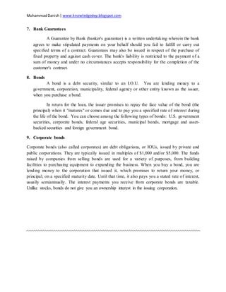 MuhammadDanish| www.knowledgedep.blogspot.com
7. Bank Guarantees
A Guarantee by Bank (banker's guarantee) is a written undertaking wherein the bank
agrees to make stipulated payments on your behalf should you fail to fulfill or carry out
specified terms of a contract. Guarantees may also be issued in respect of the purchase of
fixed property and against cash cover. The bank's liability is restricted to the payment of a
sum of money and under no circumstances accepts responsibility for the completion of the
customer's contract.
8. Bonds
A bond is a debt security, similar to an I.O.U. You are lending money to a
government, corporation, municipality, federal agency or other entity known as the issuer,
when you purchase a bond.
In return for the loan, the issuer promises to repay the face value of the bond (the
principal) when it "matures" or comes due and to pay you a specified rate of interest during
the life of the bond. You can choose among the following types of bonds: U.S. government
securities, corporate bonds, federal age securities, municipal bonds, mortgage and asset-
backed securities and foreign government bond.
9. Corporate bonds
Corporate bonds (also called corporates) are debt obligations, or IOUs, issued by private and
public corporations. They are typically issued in multiples of $1,000 and/or $5,000. The funds
raised by companies from selling bonds are used for a variety of purposes, from building
facilities to purchasing equipment to expanding the business. When you buy a bond, you are
lending money to the corporation that issued it, which promises to return your money, or
principal, on a specified maturity date. Until that time, it also pays you a stated rate of interest,
usually semiannually. The interest payments you receive from corporate bonds are taxable.
Unlike stocks, bonds do not give you an ownership interest in the issuing corporation.
 