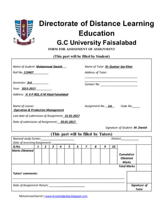 MuhammadDanish| www.knowledgedep.blogspot.com
Directorate of Distance Learning
Education
G.C University Faisalabad
FORM FOR ASSESSMENT OF ASSIGNMENT
(This part will be filled by Student)
Name of student: Muhammad Danish Name of Tutor: Sir Quaisar Ijaz Khan
Roll No: 119467 Address of Tutor:
_________________________________
_________________________________
Contact No
Semester: 3rd
Year: 2015-2017
Address: H # P-802, G M Abad Faisalabad
Name of course:
Operation & Production Management
Assignment No. 1st Code No._____
Last date of submission of Assignment:_21-01-2017
Date of submission of Assignment:__20-01-2017_
Signature of Student: M. Danish
(This part will be filled by Tutors)
Nameof study Center:_____________________ District:___________
Date of receiving Assignment: _______________
Q.No. 1 2 3 4 5 6 7 8 9 10
Cumulative
Obtained
Marks
Marks Obtained
Total Marks
Tutors’ comments:
______________________________________________________________________
______________________________________________________________________
Date of Assignment Return: ______________________ Signature of
Tutor
 