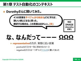 Copyright2014 Kazuhiro SUZUKI 
14/78 
Dorothyさんに聞いてみた。 
第1章テスト自動化のコンテキスト 
な、なんだってーーーΩΩΩ 
representativeの方が、実態に近い言葉 
-pos...