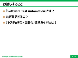 Copyright2014 Kazuhiro SUZUKI 
4/78 
お話しすること 
『Software Test Automation』とは？ 
なぜ翻訳するの？ 
『システムテスト自動化標準ガイド』とは？  