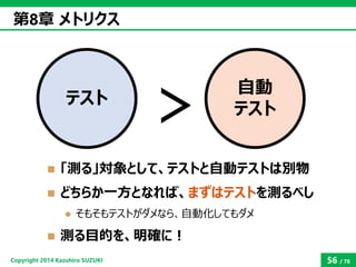 Copyright2014 Kazuhiro SUZUKI 
56/78 
「測る」対象として、テストと自動テストは別物 
どちらか一方となれば、まずはテストを測るべし 
そもそもテストがダメなら、自動化してもダメ 
測る目的を、明確に...