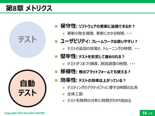 Copyright2014 Kazuhiro SUZUKI 
58/78 
保守性: ソフトウェアの更新に追随できるか？ 
更新の発生頻度、更新にかかる時間、・・・ 
ユーザビリティ:フレームワークは使いやすい？ 
テストの追加の容易さ...