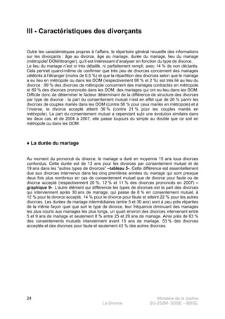 Ministère de la Justice
Le Divorce SG-2S2M- SDSE – BDSE100
24
III - Caractéristiques des divorçants
Outre les caractéristiques propres à l’affaire, le répertoire général recueille des informations
sur les divorçants : âge au divorce, âge au mariage, durée du mariage, lieu du mariage
(métropole/ DOM/étranger), qu’il est intéressant d’analyser en fonction du type de divorce.
Le lieu du mariage n’est ni très détaillé, ni parfaitement rempli, avec 14 % de non déclarés.
Cela permet quand-même de confirmer que très peu de divorces concernent des mariages
célébrés à l’étranger (moins de 0,5 %) et que la répartition des divorces selon que le mariage
a eu lieu en métropole ou dans les DOM (respectivement 98 % et 2 %) est très lié au lieu du
divorce : 99 % des divorces de métropole concernent des mariages contractés en métropole
et 80 % des divorces prononcés dans les DOM, des mariages qui ont eu lieu dans les DOM.
Difficile donc de déterminer le facteur déterminant de la différence de structure des divorces
par type de divorce : la part du consentement mutuel n’est en effet que de 26 % parmi les
divorces de couples mariés dans les DOM (contre 56 % pour ceux mariés en métropole) et à
l’inverse, le divorce accepté atteint 36 % (contre 21 % pour les couples mariés en
métropole). La part du consentement mutuel a cependant subi une évolution similaire dans
les deux cas, et de 2004 à 2007, elle passe toujours du simple au double que ce soit en
métropole ou dans les DOM.
♦ La durée du mariage
Au moment du prononcé du divorce, le mariage a duré en moyenne 15 ans tous divorces
confondus. Cette durée est de 13 ans pour les divorces par consentement mutuel et de
19 ans dans les "autres types de divorces" –tableau 5-. Cette différence est essentiellement
due aux divorces intervenus dans les cinq premières années du mariage qui sont presque
deux fois plus nombreux en cas de consentement mutuel que de divorce pour faute ou de
divorce accepté (respectivement 20 %, 12 % et 11 % des divorces prononcés en 2007) –
graphique 9-. L’autre élément qui différencie les types de divorces est la part des divorces
qui interviennent après 30 ans de mariage, qui passe de 8 % en consentement mutuel, à
12 % pour le divorce accepté, 14 % pour le divorce pour faute et atteint 22 % pour les autres
divorces. Les durées de mariage intermédiaires (entre 5 et 30 ans) sont à peu près réparties
de la même façon quel que soit le type de divorce, leur fréquence diminuant des mariages
les plus courts aux mariages les plus longs, un quart environ des divorces intervenant entre
5 et 9 ans de mariage et seulement 8 % entre 25 et 29 ans de mariage. Ainsi près de 63 %
des consentements mutuels interviennent avant 15 ans de mariage, 53 % des divorces
acceptés et des divorces pour faute et seulement 43 % des autres divorces.
 