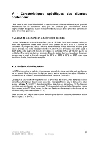 Ministère de la Justice
SG-2S2M- SDSE – BDSE Le Divorce
33
V - Caractéristiques spécifiques des divorces
contentieux
Cette partie a pour objet de compléter la description des divorces contentieux par quelques
informations qui ne concernent donc pas les divorces par consentement mutuel
(représentation des parties, auteur de la demande et passage d’une procédure contentieuse
à une procédure gracieuse).
♦ L'auteur de la demande et la nature de la décision
L'auteur de la demande est la femme dans près de 70 % des divorces contentieux, cette part
ayant très légèrement baissé entre 2005 et 2007, passant de 71 % à 68 %. L’homme est
cependant un peu plus souvent à l’initiative de la demande en cas de divorce accepté qu’en
cas de divorce pour faute (respectivement 33 % et 28 % des divorces). Mais entre 2005 et
2007, cette part a augmenté dans les divorces pour faute (de 26 % à 28 %) alors qu’elle est
restée la même dans les divorces acceptés. Dans les autres divorces, la part des demandes
formées par le mari a diminué, passant de 40 % en 2005 à 35 % en 2007, mais reste
supérieure à celle des divorces acceptés.
♦ La représentation des parties
Le RGC sous-estime la part des divorces pour lesquels les deux conjoints sont représentés
par un avocat. Ainsi, le nombre de divorces avec « avocat au demandeur et au défendeur »,
présenté dans le tableau 7, constitue la fourchette basse de l’estimation.
Le recours à un avocat est obligatoire dans la procédure de divorce, mais dans les divorces
contentieux, hors le cas des divorces acceptés, il est possible que seul le demandeur ait un
avocat –tableau 7-. En 2007, dans la majorité de ces divorces contentieux (66 %), les deux
conjoints sont représentés par un avocat. C’est cependant nettement plus fréquent en cas de
divorce pour faute (76 %) qu’en cas de divorces fondés sur la séparation des époux, où les
deux cas de figure sont équilibrés (51 %).
Entre 2005 et 2007, la part des divorces dans lesquels les deux conjoints prennent un avocat
a baissé (de 77 % à 66 %).
 