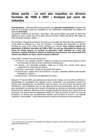 Ministère de la Justice
Le Divorce SG-2S2M- SDSE – BDSE100
36
2ème partie : Le sort des requêtes en divorce
formées de 1996 à 2007 - Analyse par suivi de
cohortes
Avertissement : Cette deuxième partie propose une approche longitudinale rompant avec
celle de la première partie qui consistait en une observation transversale des affaires de
divorces terminées.
On parlera d’affaires de divorces « évacuées » dès qu’une affaire est sortie du stock des
affaires en cours, quelle que soit la façon dont se termine l’affaire (qu’elle ait été traitée au
fond, déclarée caduque, radiée…).
Afin d’évaluer l’impact de la réforme du divorce sur les délais de traitement des procédures, il
a été utilisé la méthode du « suivi de cohortes ». L’ensemble des demandes en divorce
formées au cours d’une même année constitue une cohorte. Pour chaque cohorte (ou
génération) d’affaires nouvelles de 1996 à 2007, on suit ces demandes de divorce au
cours du temps jusqu'à ce qu’elles se terminent. Cette méthode de « suivi des
cohortes » permet d’étudier le rythme de traitement des divorces, leur ancienneté et le
volume des affaires en cours, avant et après la réforme3
.
Avant 2005, il existait 5 formes de divorces :
• le divorce « sur requête conjointe » réglé sur la base d’un accord entre époux à la fois
sur le principe du divorce et sur toutes ses conséquences ;
• le divorce « sur demande accepté » réglé sur la base d’un accord entre époux
uniquement sur le principe du divorce ;
• le divorce « pour faute » fondé sur les griefs entre époux ;
• le divorce par « rupture de la vie commune » ou pour « altération définitive des facultés
mentales du conjoint » ;
• le divorce par « conversion de séparation de corps ».
Depuis le 1er
janvier 2005, les procédures de divorce ont changé. La loi du 26 mai 2004 les a
réorganisées en privilégiant des rapports moins conflictuels. Les procédures menant au
divorce sont simplifiées en cas d'entente entre les époux. Les cinq formes de divorce sont
maintenues, mais simplifiées, tant sur les règles de fond que procédurales. Ainsi le divorce
pour acceptation du principe de la rupture se substitue au divorce sur demande acceptée et
le divorce pour altération définitive du lien conjugal remplace le divorce pour rupture de la vie
commune. Les époux peuvent également passer d'un type de divorce à l'autre en cours de
procédure. Le divorce par «consentement mutuel» (qui remplace le divorce « sur requête
conjointe ») est accéléré : il peut être prononcé à l'issue d'une seule et unique audience.
3
Ces cohortes sont le résultat de l’exploitation des affaires nouvelles et des affaires terminées issues du RGC
(Répertoire Général Civil).
 