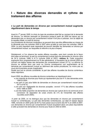 Ministère de la Justice
SG-2S2M- SDSE – BDSE Le Divorce
37
I - Nature des divorces demandés et rythme de
traitement des affaires
♦ La part de demandes en divorce par consentement mutuel augmente
régulièrement dans le temps
Avant le 1er
janvier 2005, le choix du type de procédure était fait au moment de la demande
de divorce. La réforme assouplit ce processus puisqu’à partir de 2005 les époux qui ne
demandent pas un divorce par consentement mutuel n’ont plus à préciser, lors du dépôt de
la requête initiale, le motif du divorce.
Les procédures de divorces contentieux ne peuvent donc pas être différenciées au niveau de
la demande pour les cohortes 2005 à 2007 alors qu’elles le sont pour les cohortes 1996 à
2004. Le plus important reste cependant de pouvoir identifier les demandes en divorce par
consentement mutuel, sur lesquelles la réforme a le plus d’impact.
Globalement, si l’on observe les seules affaires nouvelles, sans tenir compte de la façon
dont elles se terminent, la part du consentement mutuel dans les demandes en divorce varie
de 34 % (cohorte 1996) à 41 % (cohorte 2006 et 2007) –tableau 9-. Cette proportion
augmente donc progressivement au fil des générations, à l’exception de la cohorte 2005 qui
connaît une légère baisse des demandes par consentement mutuel (37 %). La réforme du
divorce ne semble donc pas avoir eu comme conséquence une augmentation de la
demande par consentement mutuel au détriment des autres procédures, du moins pas au
cours de la première année d’application.
Quelle que soit la cohorte considérée, la part des affaires nouvelles de divorce contentieux
reste majoritaire.
Avant 2005, les affaires nouvelles de divorce contentieux se répartissent ainsi :
• une majorité de divorces pour faute qui représentent plus de 41 % des demandes entre
1996 et 2004 ;
• une part un peu plus faible de demandes en divorce par consentement mutuel (entre
34 % et 40 %)
• une part non négligeable de divorces acceptés : environ 17 % des affaires nouvelles
entre 1996 et 2004 ;
• une très faible proportion de demandes en divorce par rupture de la vie commune et en
conversion de séparation de corps (moins de 3 % de l’ensemble des affaires
nouvelles avant 2005).
A partir de 2005, on ne distingue plus que les demandes en divorce par consentement
mutuel ou contentieuses. La part des demandes contentieuses, qui était en baisse depuis
1996, remonte en 2005 (près de 63 %) mais passe sous la barre des 60 % en 2006 et 2007.
Les demandes en divorce par consentement mutuel acquièrent alors une place équivalente
à celle qu'avaient les demandes en divorce pour faute en 2003 et 2004.
 