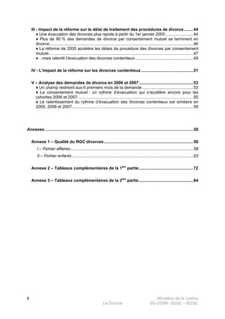 Ministère de la Justice
Le Divorce SG-2S2M- SDSE – BDSE100
4
III - Impact de la réforme sur le délai de traitement des procédures de divorce........44
♦ Une évacuation des divorces plus rapide à partir du 1er janvier 2005........................44
♦ Plus de 90 % des demandes de divorce par consentement mutuel se terminent en
divorce............................................................................................................................46
♦ La réforme de 2005 accélère les délais de procédure des divorces par consentement
mutuel… .........................................................................................................................47
♦…mais ralentit l’évacuation des divorces contentieux ..................................................49
IV - L'impact de la réforme sur les divorces contentieux .............................................51
V – Analyse des demandes de divorce en 2006 et 2007...............................................53
♦ Un champ restreint aux 6 premiers mois de la demande ............................................53
♦ Le consentement mutuel : un rythme d’évacuation qui s’accélère encore pour les
cohortes 2006 et 2007....................................................................................................55
♦ Le ralentissement du rythme d’évacuation des divorces contentieux est similaire en
2005, 2006 et 2007.........................................................................................................56
Annexes ................................................................................................................................58
Annexe 1 – Qualité du RGC divorces .............................................................................58
I – Fichier affaires..........................................................................................................58
II – Fichier enfants.........................................................................................................63
Annexe 2 – Tableaux complémentaires de la 1ère
partie...............................................72
Annexe 3 – Tableaux complémentaires de la 2ère
partie...............................................84
 