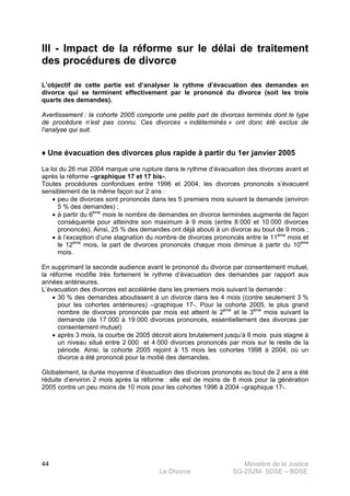 Ministère de la Justice
Le Divorce SG-2S2M- SDSE – BDSE100
44
III - Impact de la réforme sur le délai de traitement
des procédures de divorce
L’objectif de cette partie est d’analyser le rythme d’évacuation des demandes en
divorce qui se terminent effectivement par le prononcé du divorce (soit les trois
quarts des demandes).
Avertissement : la cohorte 2005 comporte une petite part de divorces terminés dont le type
de procédure n’est pas connu. Ces divorces « indéterminés » ont donc été exclus de
l’analyse qui suit.
♦ Une évacuation des divorces plus rapide à partir du 1er janvier 2005
La loi du 26 mai 2004 marque une rupture dans le rythme d’évacuation des divorces avant et
après la réforme –graphique 17 et 17 bis-.
Toutes procédures confondues entre 1996 et 2004, les divorces prononcés s’évacuent
sensiblement de la même façon sur 2 ans :
• peu de divorces sont prononcés dans les 5 premiers mois suivant la demande (environ
5 % des demandes) ;
• à partir du 6ème
mois le nombre de demandes en divorce terminées augmente de façon
conséquente pour atteindre son maximum à 9 mois (entre 8 000 et 10 000 divorces
prononcés). Ainsi, 25 % des demandes ont déjà abouti à un divorce au bout de 9 mois ;
• à l’exception d’une stagnation du nombre de divorces prononcés entre le 11ème
mois et
le 12ème
mois, la part de divorces prononcés chaque mois diminue à partir du 10ème
mois.
En supprimant la seconde audience avant le prononcé du divorce par consentement mutuel,
la réforme modifie très fortement le rythme d’évacuation des demandes par rapport aux
années antérieures.
L’évacuation des divorces est accélérée dans les premiers mois suivant la demande :
• 30 % des demandes aboutissent à un divorce dans les 4 mois (contre seulement 3 %
pour les cohortes antérieures) –graphique 17-. Pour la cohorte 2005, le plus grand
nombre de divorces prononcés par mois est atteint le 2ème
et le 3ème
mois suivant la
demande (de 17 000 à 19 000 divorces prononcés, essentiellement des divorces par
consentement mutuel)
• après 3 mois, la courbe de 2005 décroit alors brutalement jusqu’à 6 mois puis stagne à
un niveau situé entre 2 000 et 4 000 divorces prononcés par mois sur le reste de la
période. Ainsi, la cohorte 2005 rejoint à 15 mois les cohortes 1998 à 2004, où un
divorce a été prononcé pour la moitié des demandes.
Globalement, la durée moyenne d’évacuation des divorces prononcés au bout de 2 ans a été
réduite d’environ 2 mois après la réforme : elle est de moins de 8 mois pour la génération
2005 contre un peu moins de 10 mois pour les cohortes 1996 à 2004 –graphique 17-.
 