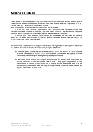 Ministère de la Justice
SG-2S2M- SDSE – BDSE Le Divorce
5
Origine de l’étude
Cette étude a été demandée à la Sous-direction de la statistique et des études par la
Direction des affaires civiles et du sceau courant 2008 afin de mesurer l’impact de la loi du
26 mai 2004 sur l’évolution du divorce en France.
Plus précisément la demande s’articulait autour de deux axes :
- d’une part une analyse approfondie des caractéristiques démographiques des
familles divorcées – durée du mariage, âge des époux divorcés, âge et nombre d’enfants
mineurs issus du couple, en prenant en compte les données procédurales ;
- d’autre part, une analyse longitudinale de promotions de requêtes en divorce
jusqu’aux décisions dessaisissant le juge aux affaires familiales afin de mesurer l’impact de
la réforme sur les délais de traitement.
Pour répondre à cette demande, la présente étude a été organisée en deux parties distinctes
qui traitent chacune du divorce mais sous deux angles différents :
- La première partie fournit une lecture transversale, année par année, de l’évolution des
divorces prononcés de 1996 à 2007, consistant en une analyse descriptive de leurs
principales caractéristiques démographiques et procédurales.
- La seconde partie fournit une analyse longitudinale du devenir des demandes en
divorce déposées durant les années 1996 à 2007. Cette approche permet d’étudier
précisément le rythme d’évacuation par la justice de ces demandes ainsi que les
modifications intervenues tout au long de la procédure, avant et après l'entrée en
vigueur de la loi du 26 mai 2004.
 