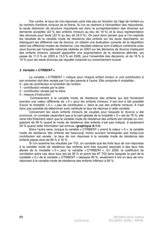 Ministère de la Justice
Le Divorce SG-2S2M- SDSE – BDSE100
68
Par contre, le taux de non-réponses varie très peu en fonction de l’âge de l’enfant ou
du nombre d’enfants mineurs de la fratrie. Si l’on se restreint à l’échantillon des répondants,
la seule distorsion de structure importante est donc la surreprésentation des divorces sur
demande acceptée (22 % des enfants mineurs au lieu de 19 %) et la sous représentation
des divorces pour faute (22 % au lieu de 24,5 %). On peut donc penser que si l’on exploite
les résultats de la variable mode de résidence des enfants sur les seuls répondants, en
distinguant les différents cas de divorce, on obtient une évaluation correcte de la répartition
selon les différents modes de résidence. Les résultats obtenus sont d’ailleurs cohérents avec
ceux fournis par l’enquête nationale réalisée en 2003 sur les décisions de divorce impliquant
des enfants mineurs, laissant apparaître une augmentation de la résidence alternée, qui
passe de 11,5 % en 2003 à 13,5 % en 2006, pour l’ensemble des décisions, et de 16 % à
19 % pour les seuls divorces par requête conjointe ou consentement mutuel.
3. Variable « CTRBENT »
La variable « CTRBENT » indique pour chaque enfant mineur si une contribution à
son entretien doit être versée par l’un des parents à l’autre. Elle comporte 4 modalités :
0 - pas de contribution à l’entretien de l’enfant
1 - contribution versée par le père
2 - contribution versée par la mère
5 - mesure d’instruction
Contrairement à la variable mode de résidence des enfants qui doit forcément
prendre une valeur différente de « 0 » pour les enfants mineurs, il est tout à fait possible
d’avoir la modalité « 0 », « pas de contribution », dans le cas des enfants mineurs. Il n’est
donc pas possible de déterminer avec certitude le taux de réponse à cette variable.
Concernant les seuls enfants mineurs de couples pour lesquels le divorce a été
prononcé, on constate cependant que si la part globale de la modalité « 0 » est de 76 %, elle
varie très fortement selon que la variable mode de résidence des enfants est remplie ou non,
passant de 95 % quand le mode de résidence des enfants n’est pas indiqué, à seulement
29 % quand cette information est connue –graphique A-1-3-.
Dans l’autre sens, lorsque la variable « CTRBENT » prend la valeur « 0 », la variable
mode de résidence des enfants est beaucoup moins souvent renseignée que lorsqu’une
contribution est versée : le taux de non réponses à la variable mode de résidence des
enfants passe ainsi de 89 % à 16 %.
Si l’on examine les résultats par TGI, on constate que les forts taux de non réponses
à la variable mode de résidence des enfants sont très souvent associés à des taux très
élevés de la modalité « 0 » pour la variable « CTRBENT ». En 2006, le coefficient de
corrélation entre ces deux taux est de 90 % et parmi les 87 TGI dans lesquels la part de la
modalité « 0 » de la variable « CTRBENT » dépasse 90 %, seulement 4 ont un taux de non-
réponses à la variable mode de résidence des enfants inférieur à 90 %.
 