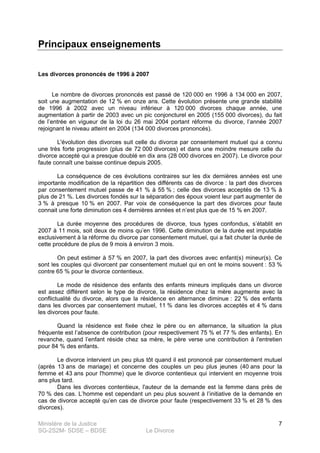 Ministère de la Justice
SG-2S2M- SDSE – BDSE Le Divorce
7
Principaux enseignements
Les divorces prononcés de 1996 à 2007
Le nombre de divorces prononcés est passé de 120 000 en 1996 à 134 000 en 2007,
soit une augmentation de 12 % en onze ans. Cette évolution présente une grande stabilité
de 1996 à 2002 avec un niveau inférieur à 120 000 divorces chaque année, une
augmentation à partir de 2003 avec un pic conjoncturel en 2005 (155 000 divorces), du fait
de l’entrée en vigueur de la loi du 26 mai 2004 portant réforme du divorce, l’année 2007
rejoignant le niveau atteint en 2004 (134 000 divorces prononcés).
L'évolution des divorces suit celle du divorce par consentement mutuel qui a connu
une très forte progression (plus de 72 000 divorces) et dans une moindre mesure celle du
divorce accepté qui a presque doublé en dix ans (28 000 divorces en 2007). Le divorce pour
faute connaît une baisse continue depuis 2005.
La conséquence de ces évolutions contraires sur les dix dernières années est une
importante modification de la répartition des différents cas de divorce : la part des divorces
par consentement mutuel passe de 41 % à 55 % ; celle des divorces acceptés de 13 % à
plus de 21 %. Les divorces fondés sur la séparation des époux voient leur part augmenter de
3 % à presque 10 % en 2007. Par voix de conséquence la part des divorces pour faute
connait une forte diminution ces 4 dernières années et n’est plus que de 15 % en 2007.
La durée moyenne des procédures de divorce, tous types confondus, s’établit en
2007 à 11 mois, soit deux de moins qu’en 1996. Cette diminution de la durée est imputable
exclusivement à la réforme du divorce par consentement mutuel, qui a fait chuter la durée de
cette procédure de plus de 9 mois à environ 3 mois.
On peut estimer à 57 % en 2007, la part des divorces avec enfant(s) mineur(s). Ce
sont les couples qui divorcent par consentement mutuel qui en ont le moins souvent : 53 %
contre 65 % pour le divorce contentieux.
Le mode de résidence des enfants des enfants mineurs impliqués dans un divorce
est assez différent selon le type de divorce, la résidence chez la mère augmente avec la
conflictualité du divorce, alors que la résidence en alternance diminue : 22 % des enfants
dans les divorces par consentement mutuel, 11 % dans les divorces acceptés et 4 % dans
les divorces pour faute.
Quand la résidence est fixée chez le père ou en alternance, la situation la plus
fréquente est l’absence de contribution (pour respectivement 75 % et 77 % des enfants). En
revanche, quand l’enfant réside chez sa mère, le père verse une contribution à l'entretien
pour 84 % des enfants.
Le divorce intervient un peu plus tôt quand il est prononcé par consentement mutuel
(après 13 ans de mariage) et concerne des couples un peu plus jeunes (40 ans pour la
femme et 43 ans pour l'homme) que le divorce contentieux qui intervient en moyenne trois
ans plus tard.
Dans les divorces contentieux, l'auteur de la demande est la femme dans près de
70 % des cas. L’homme est cependant un peu plus souvent à l’initiative de la demande en
cas de divorce accepté qu’en cas de divorce pour faute (respectivement 33 % et 28 % des
divorces).
 