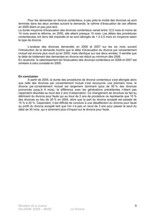 Ministère de la Justice
SG-2S2M- SDSE – BDSE Le Divorce
9
Pour les demandes en divorce contentieux, à peu près la moitié des divorces se sont
terminés dans les deux années suivant la demande, le rythme d’évacuation de ces affaires
en 2005 étant un peu plus lent.
La durée moyenne d’évacuation des divorces contentieux variait entre 12,5 mois et moins de
14 mois avant la réforme, en 2005, elle atteint presque 15 mois. Les délais des procédures
contentieuses ont donc été impactés et se sont allongés de 1 à 2,5 mois en moyenne selon
le type de divorce.
L’analyse des divorces demandés en 2006 et 2007 sur les six mois suivant
l'introduction de la demande montre que le délai d’évacuation du divorce par consentement
mutuel est encore plus court qu’en 2005, mais identique sur ces deux années. Il semble que
le délai de traitement des demandes en divorce est réduit au minimum dès 2006.
En revanche, le ralentissement de l’évacuation des divorces contentieux en 2006 et 2007 est
similaire à celui constaté en 2005.
En conclusion
A partir de 2005, la durée des procédures de divorce contentieux s’est allongée alors
que celle des divorces par consentement mutuel s’est raccourcie. Les premiers mois, le
divorce par consentement mutuel est largement dominant (plus de 95 % des divorces
prononcés jusqu’à 8 mois), la différence avec les générations précédentes n’étant pas
cependant résorbée au bout des 2 ans d’observation. Ce changement de structure se fait au
détriment du divorce pour faute qui au bout de 2 ans de procédure ne représente que 15 %
des divorces au lieu de 30 % en 2004, alors que la part du divorce accepté est passée de
15 % à 20 %. Cependant, il est difficile de conclure à une désaffection du divorce pour faute
au profit du divorce accepté tant que l’on n’a pas un recul de 3 ans pour passer le seuil du
délai de 30 mois, qui a sûrement plus d’impact sur le divorce pour faute.
 