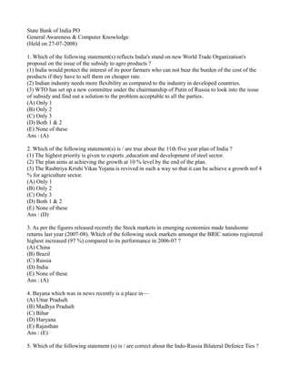 State Bank of India PO
General Awareness & Computer Knowledge
(Held on 27-07-2008)
1. Which of the following statement(s) reflects India's stand on new World Trade Organization's
proposal on the issue of the subsidy to agro products ?
(1) India would protect the interest of its poor farmers who can not bear the burden of the cost of the
products if they have to sell them on cheaper rate.
(2) Indian industry needs more flexibility as compared to the industry in developed countries.
(3) WTO has set up a new committee under the chairmanship of Putin of Russia to look into the issue
of subsidy and find out a solution to the problem acceptable to all the parties.
(A) Only 1
(B) Only 2
(C) Only 3
(D) Both 1 & 2
(E) None of these
Ans : (A)
2. Which of the following statement(s) is / are true about the 11th five year plan of India ?
(1) The highest priority is given to exports ,education and development of steel sector.
(2) The plan aims at achieving the growth at 10 % level by the end of the plan.
(3) The Rashtriya Krishi Vikas Yojana is revived in such a way so that it can be achieve a growth nof 4
% for agriculture sector.
(A) Only 1
(B) Only 2
(C) Only 3
(D) Both 1 & 2
(E) None of these
Ans : (D)
3. As per the figures released recently the Stock markets in emerging economies made handsome
returns last year (2007-08). Which of the following stock markets amongst the BRIC nations registered
highest increased (97 %) compared to its performance in 2006-07 ?
(A) China
(B) Brazil
(C) Russia
(D) India
(E) None of these
Ans : (A)
4. Bayana which was in news recently is a place in—
(A) Uttar Pradseh
(B) Madhya Pradseh
(C) Bihar
(D) Haryana
(E) Rajasthan
Ans : (E)
5. Which of the following statement (s) is / are correct about the Indo-Russia Bilateral Defence Ties ?
 