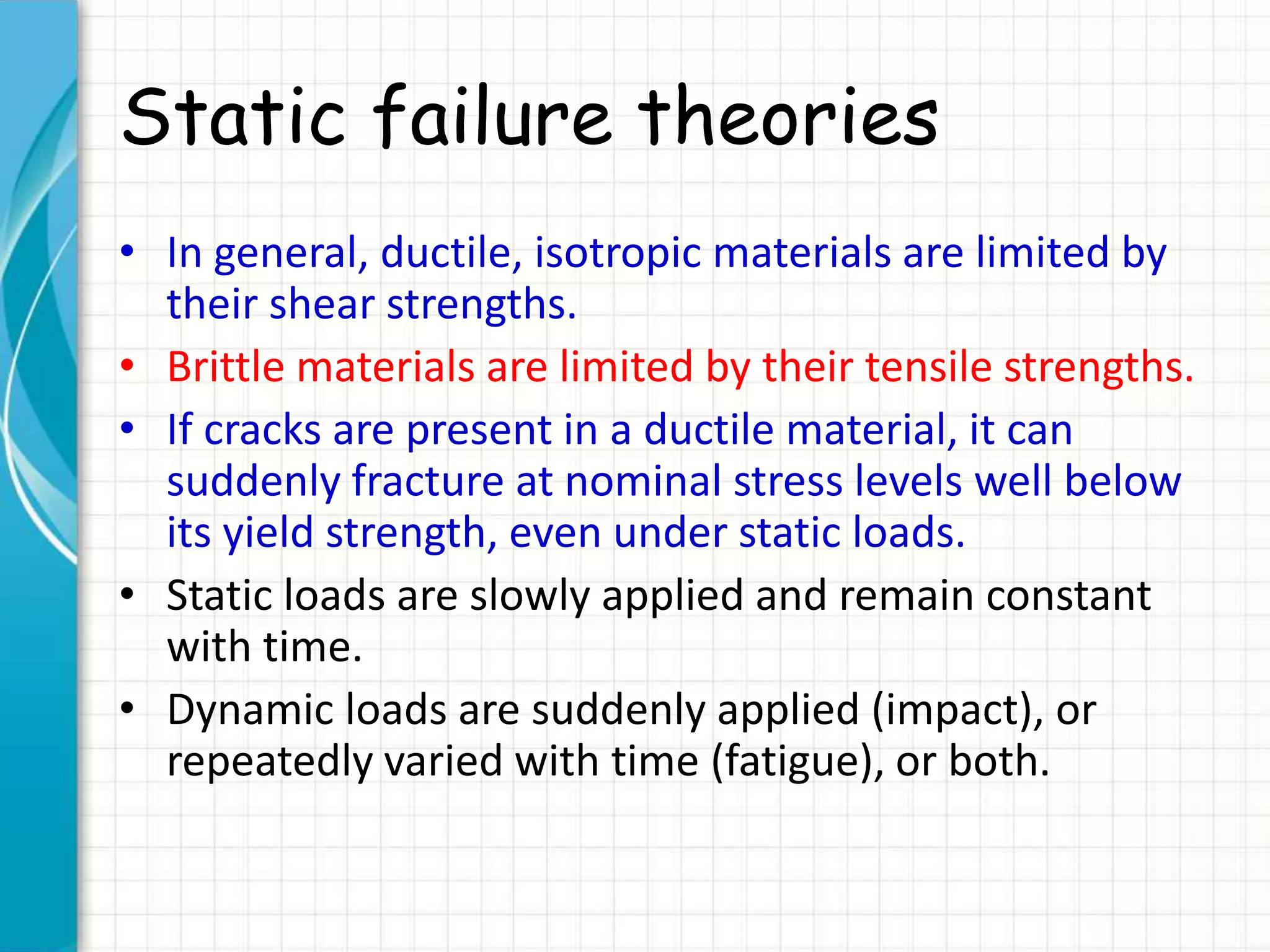 Static failure theories
• In general, ductile, isotropic materials are limited by
their shear strengths.
• Brittle materials are limited by their tensile strengths.
• If cracks are present in a ductile material, it can
suddenly fracture at nominal stress levels well below
its yield strength, even under static loads.
• Static loads are slowly applied and remain constant
with time.
• Dynamic loads are suddenly applied (impact), or
repeatedly varied with time (fatigue), or both.
 