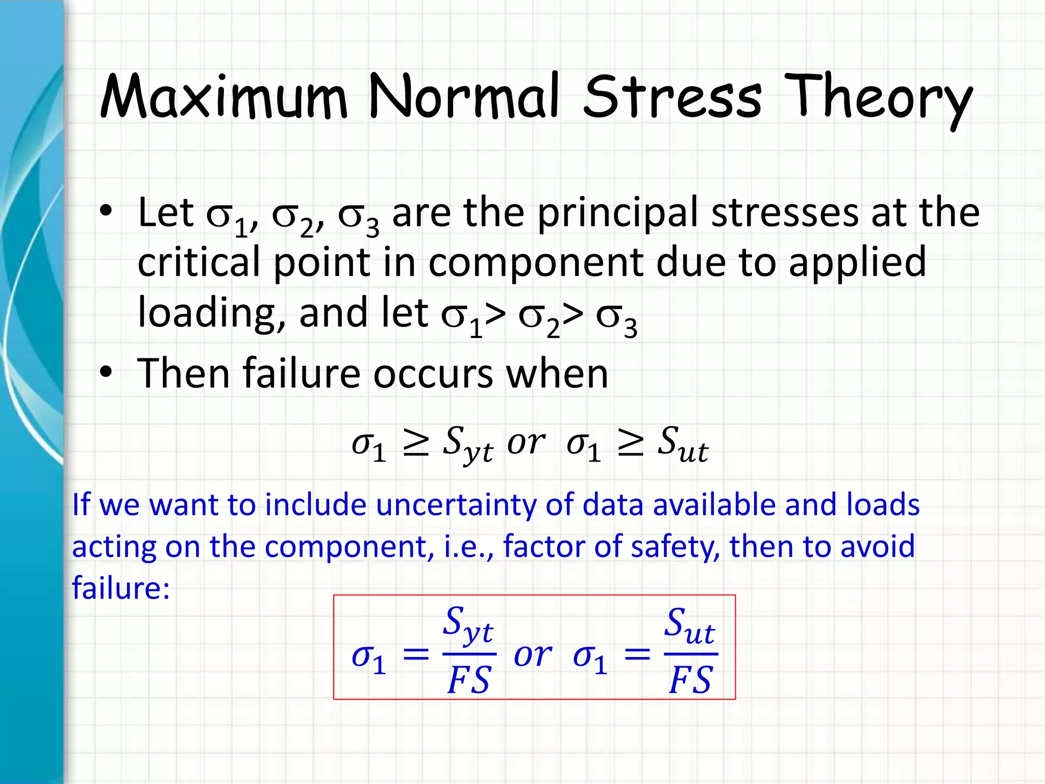 Maximum Normal Stress Theory
• Let 1, 2, 3 are the principal stresses at the
critical point in component due to applied
loading, and let 1> 2> 3
• Then failure occurs when
𝜎1 ≥ 𝑆 𝑦𝑡 𝑜𝑟 𝜎1 ≥ 𝑆 𝑢𝑡
If we want to include uncertainty of data available and loads
acting on the component, i.e., factor of safety, then to avoid
failure:
𝜎1 =
𝑆 𝑦𝑡
𝐹𝑆
𝑜𝑟 𝜎1 =
𝑆 𝑢𝑡
𝐹𝑆
 