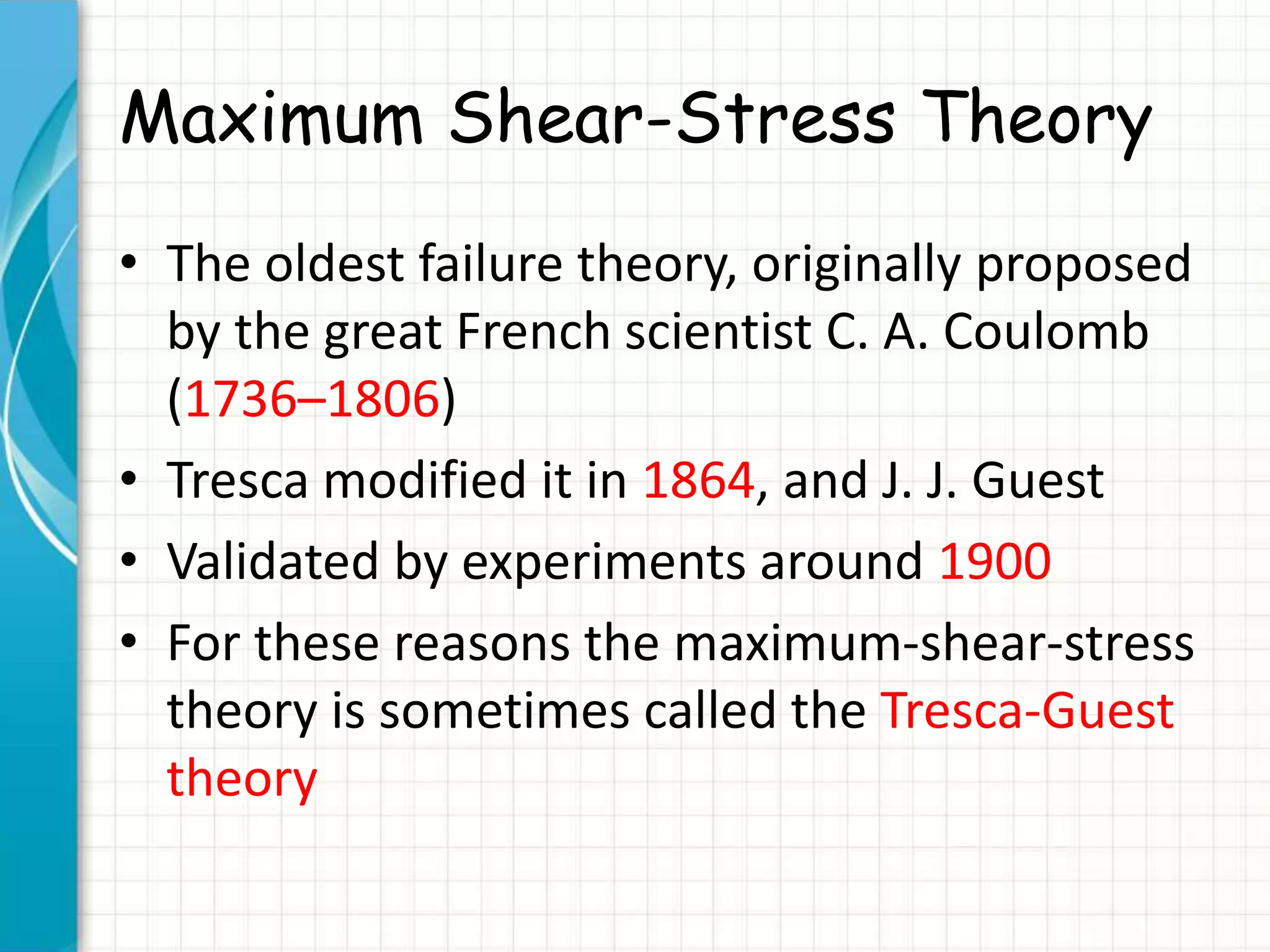 Maximum Shear-Stress Theory
• The oldest failure theory, originally proposed
by the great French scientist C. A. Coulomb
(1736–1806)
• Tresca modified it in 1864, and J. J. Guest
• Validated by experiments around 1900
• For these reasons the maximum-shear-stress
theory is sometimes called the Tresca-Guest
theory
 