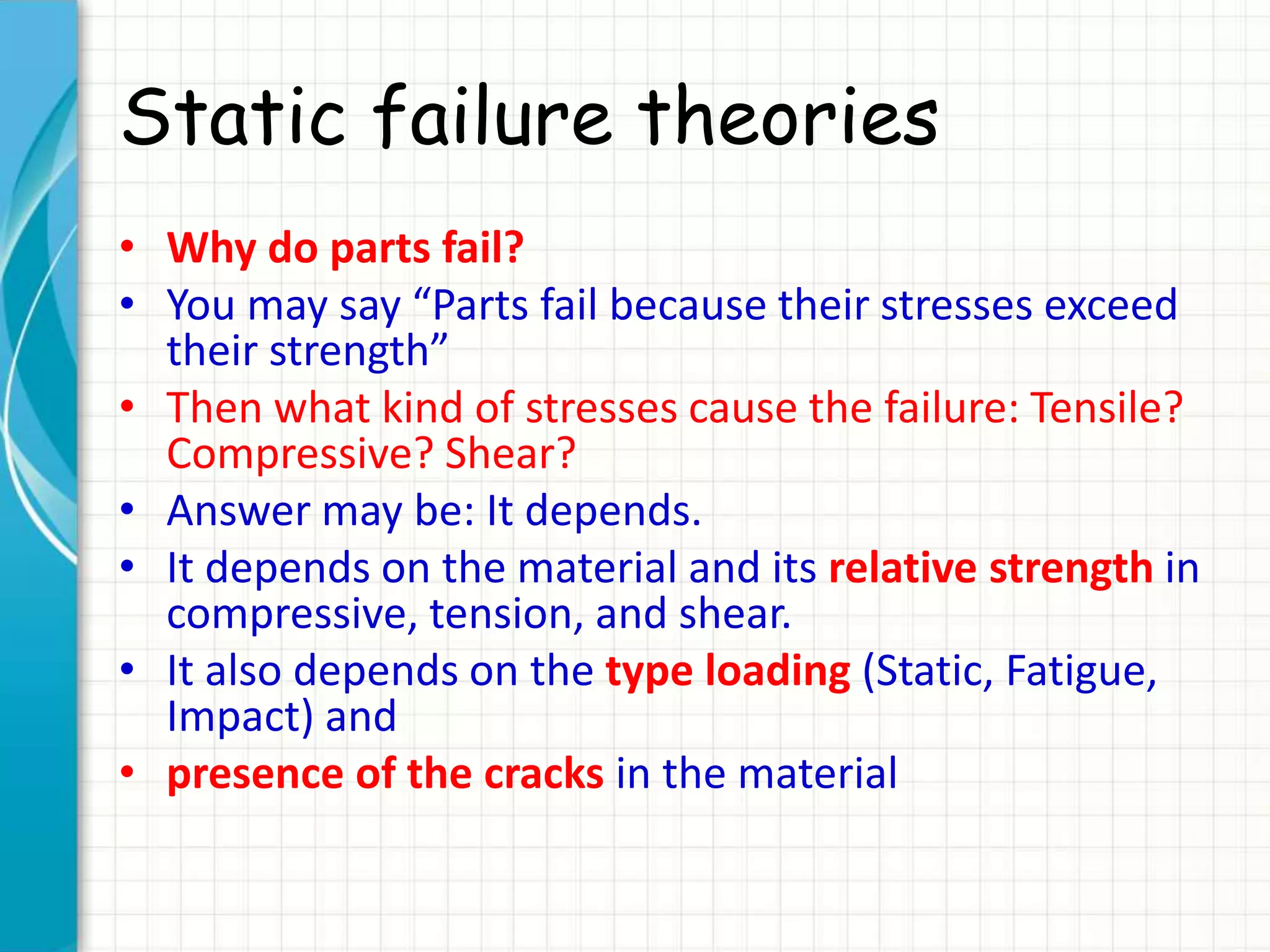 Static failure theories
• Why do parts fail?
• You may say “Parts fail because their stresses exceed
their strength”
• Then what kind of stresses cause the failure: Tensile?
Compressive? Shear?
• Answer may be: It depends.
• It depends on the material and its relative strength in
compressive, tension, and shear.
• It also depends on the type loading (Static, Fatigue,
Impact) and
• presence of the cracks in the material
 