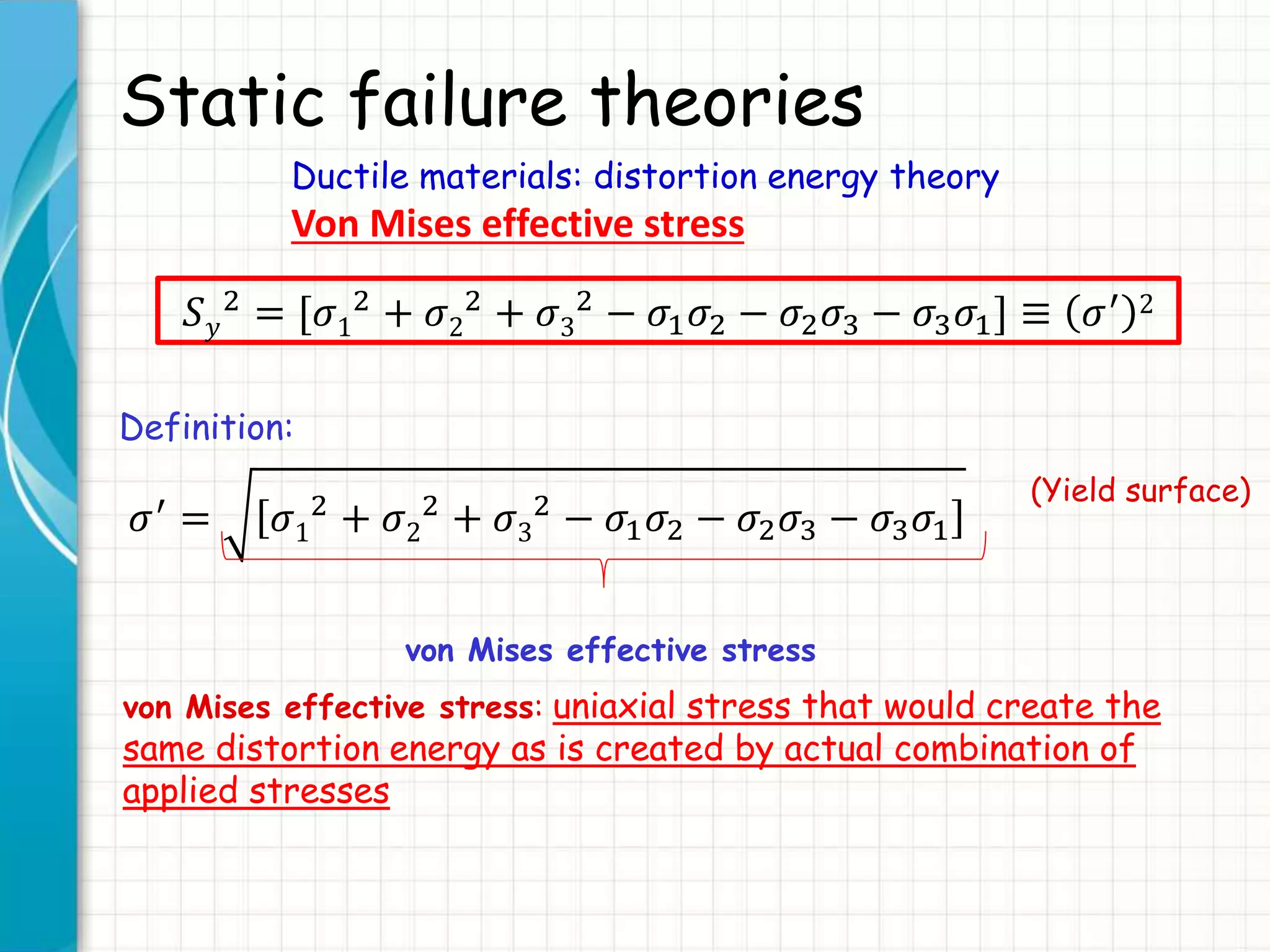 Static failure theories
Ductile materials: distortion energy theory
Von Mises effective stress
𝑆 𝑦
2 = [𝜎1
2 + 𝜎2
2 + 𝜎3
2 − 𝜎1 𝜎2 − 𝜎2 𝜎3 − 𝜎3 𝜎1] ≡ 𝜎′ 2
Definition:
𝜎′ = 𝜎1
2
+ 𝜎2
2
+ 𝜎3
2
− 𝜎1 𝜎2 − 𝜎2 𝜎3 − 𝜎3 𝜎1
(Yield surface)
von Mises effective stress
von Mises effective stress: uniaxial stress that would create the
same distortion energy as is created by actual combination of
applied stresses
 
