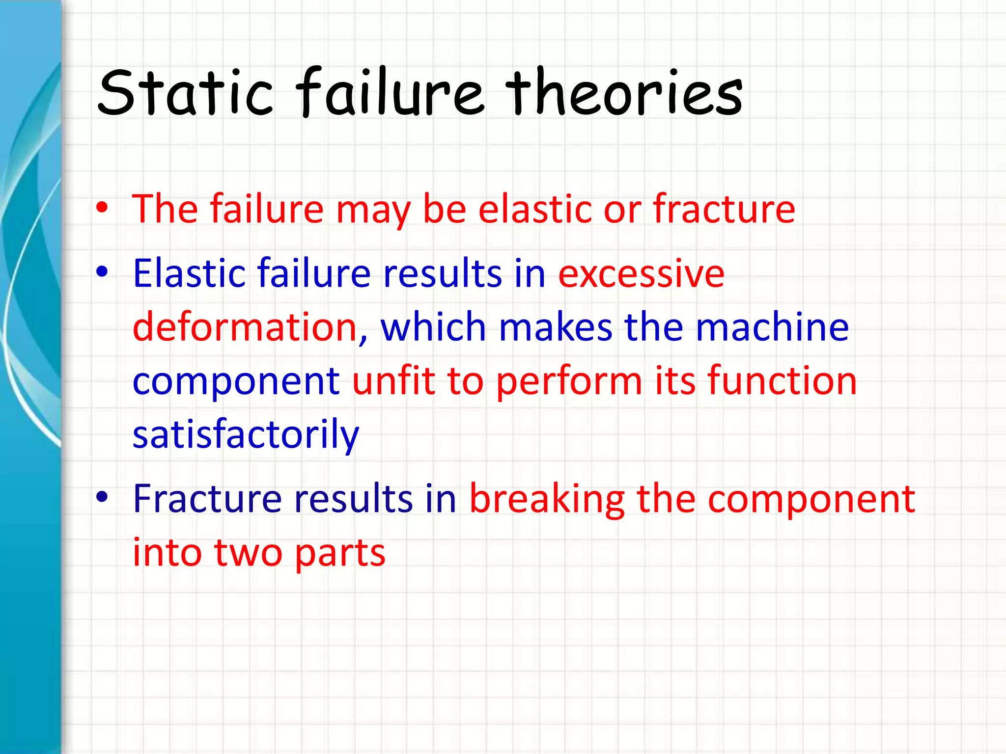 Static failure theories
• The failure may be elastic or fracture
• Elastic failure results in excessive
deformation, which makes the machine
component unfit to perform its function
satisfactorily
• Fracture results in breaking the component
into two parts
 