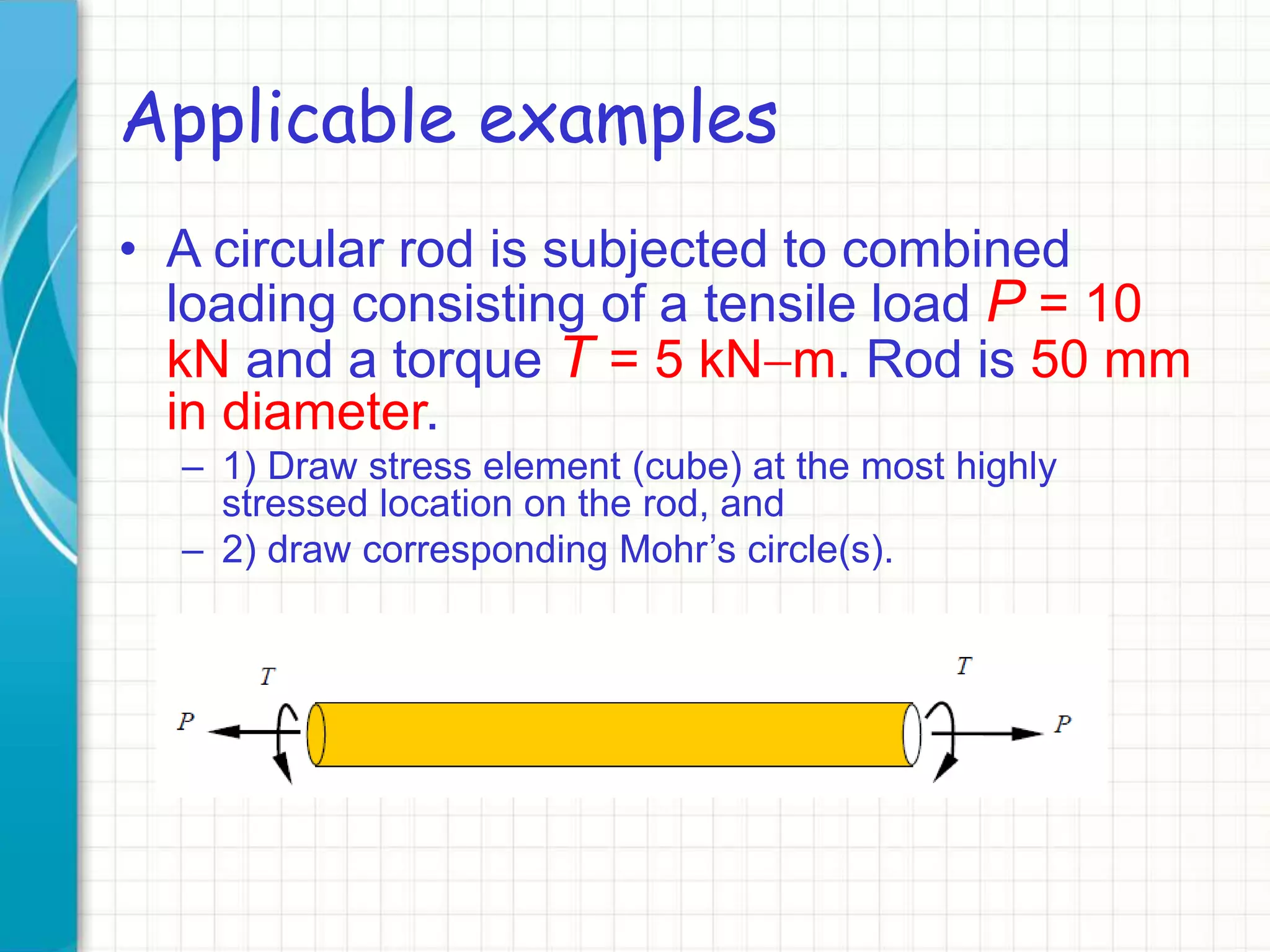 Applicable examples
• A circular rod is subjected to combined
loading consisting of a tensile load P = 10
kN and a torque T = 5 kN-m. Rod is 50 mm
in diameter.
– 1) Draw stress element (cube) at the most highly
stressed location on the rod, and
– 2) draw corresponding Mohr’s circle(s).
 